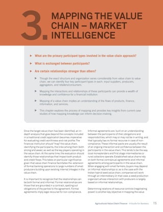 15Agricultural Value Chain Finance - A Guide for Bankers
Once the target value chain has been identified, an in-
depth analysis that goes beyond the concepts included
in a traditional credit application becomes imperative
for evaluating credit worthiness and risk profile.The
financial institution should “map” the value chain,
identifying the participants, the links among them (both
strong and weak), as well as the key players operating in
the value chain. At the same time, the evaluation should
identify those relationships that impact both product
and credit flows.This takes on particular significance
given that value chain finance facilitates the extension
of formal banking operations to large numbers of small
producers building upon existing internal linkages in the
value chain.
It is important to recognize that the relationships can
be both formal and informal. Formal relationships are
those that are grounded in a contract, spelling out
obligations of the parties to the agreement. Formal
agreements imply legal recourse for non-compliance.
Informal agreements are built on an understanding
between the participants of their obligations and
responsibilities, which may or may not be in writing, and
that typically has no formal recourse in case of non-
compliance.These informal pacts are usually the result
of an ongoing interaction and confidence between the
participants in the value chain.This tends to be the way
local moneylenders and first stage intermediaries or
rural collectors operate. Established value chains rely
on both formal contractual agreements and informal
agreements among participants in the value chain.
When engaging with small farmers, buyers may depend
on informal relationships or, as is the case with the
Indian hybrid seed value chain, companies will work
through an intermediary (in that case, a seed production
organizer) whose interaction with producers is largely
based on informal relationships.
Determining relations of resource controls (negotiating
power) is another key objective in mapping the value
3.
MAPPING THE VALUE
CHAIN – MARKET
INTELLIGENCE
	 What are the primary participant types involved in the value chain approach?
	 What is exchanged between participants?
	 Are certain relationships stronger than others?
	 Though the exact structure and organization varies considerably from value chain to value
chain, we can identify four key participant types in each: input suppliers, producers,
aggregators, and retailers/consumers.
	 Mapping the interactions and relationships of these participants can provide a wealth of
knowledge and confidence for a financial institution.
	 Mapping of a value chain implies an understanding of the flows of products, finance,
information, and services.
	 This chapter explores the process of mapping and provides key insights from current case
studies of how mapping knowledge can inform decision-making.
 