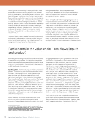 16 Agricultural Value Chain Finance - A Guide for Bankers
chain. Agricultural financing is often provided in-kind;
buyers will supply inputs into the production process
with the expectation that reimbursement will occur only
upon delivery of production from farmers. Additionally,
buyers will set production requirements and standards,
which determine the type and levels of technology used
in production. Understanding how information moves
through the value chain is a key determinant of both the
chain’s competitive position and inherent risk profile,
as well as an indicator of power within the chain.This
understanding must include the consumer market
to reduce the credit risk from downstream market
adjustments.12
The value chain is about market-focused collaboration
among participants, hence mapping focuses primarily
on the participants and their inter-relationships. This
recognizes the importance for effective risk
12. For example, in the cut flower market for roses the dominant color for the
end market changes practically from year to year. This means that the producer’s
financial success is dependent on Information about the changing market
dynamics. And the buyer power is partially based on the knowledge of what the
market is demanding in terms of the colors of the flowers.
management that the relationships between
participants represent;particularly in environments
where formal contracts are not the norm or where
contract enforcement is weak.
These concepts within the mapping stage should be
understood as a supplement, rather than substitute,
to the traditional analysis involved in credit decisions.
These would include, among others, the competitive
position (e.g. cost of production, competitors, etc.),
potential risks and mitigation, and the chain’s product
position in reference to the end consumer market.The
mapping of the value chain not only strengthens the
traditional analysis, but also supports the financial
institution’s evaluation of the entry points in the value
chain, as well as the potential financial products that
can be offered to the participants along the value chain.
Participants in the value chain – real flows (inputs
and product)
From the general categories of participants enunciated
in the introductory chapter, four key participant types
can be identified for mapping purposes along the value
chains:1) input suppliers;2) producers;3) aggregators;
and 4) retailers and consumers.
Input suppliers. Traditionally, inputs into the production
process have been sourced from separate, identifiable
suppliers. For crop agriculture these often include,
seed, fertilizer, and agrochemicals. As for animal
agriculture, key inputs in the production process are
feed ingredients, feeder stock, and medicine.The types
of technology and their availability depend on the
relations, including financing, between the supplier and
producer. Often this does not ensure the most up-to-
date technology or the lowest cost of credit.The result
is higher input costs with the ensuing negative impact
on margins and competitiveness. Furthermore, these
relations are not focusing on or promoting aggregation
of the financial process.
Within the more structured value chains, the input
supply function is changing from direct in-kind
provision of inputs by aggregators (to reduce diversion),
to aggregators entering into agreements with input
suppliers to supply these to producers. Production
parameters are also commonly specified in these
aggregator-producer agreements. Depending on
the role of the input in the production process, the
aggregator may actually produce the input and/or enter
into an alliance with a specialized firm to produce
and supply it.This is the case in the Turkish poultry
value chain, which is typical of many poultry value
chains (Figure 3.1).The processor enters into formal
agreements with breeders and growers.The breeder
produces hatching eggs for the processor. In this portion
of the value chain, the breeder is the input supplier.The
transaction is commercial, i.e. the processor pays the
breeder for the hatching eggs. In the next stage in the
value chain, the processor will supply the inputs – day-
old chicks – to the grower, as well as other inputs, such
as vaccine and feed.The grower will deliver the grown
chick – a broiler – to the processor in 45 to 50 days.
The supply of inputs may itself be a context specific
value chain, especially when it involves research and
development (R&D), and biotechnology.The India case
study is a good example of this evolution (Box 3.1).
 