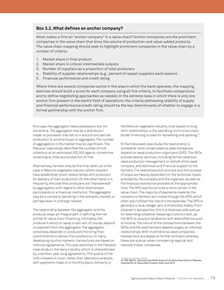 19Agricultural Value Chain Finance - A Guide for Bankers
this case, the aggregator takes possession but not
ownership.The aggregator may be a distributor/
trader or processor that will turn around and sell the
production to another buyer or aggregator.The number
of aggregators in the market may be significant.The
Pakistan case study identified the number of milk
collectors at an estimated 300,000 agents, sometimes
collecting as little as a bucket full of milk.
Alternatively, farmers may be the final seller, as is the
case in Mexico’s vegetable industry where retailers
have established direct relationships with producers
for delivery of their production. On the other hand, it is
frequently the case that producers are “represented”
by aggregators with regard to other downstream
participants or a financial institution.The aggregator
may be a company operating in the domestic market, or
perhaps even in a foreign market.
The relationship between the aggregator and the
producer plays an integral part in defining the risk
profile for value chain financing. Ultimately, the
producer’s ability to repay a loan will, of course, depend
on payment from the aggregator.The aggregator
conversely depends on producers honoring their
commitments to deliver their production. In many
developing country markets, transactions are based on
informal agreements.This was identified in the Pakistan
case study on the dairy industry, which is characterized
by unwritten, year-long agreements.The quality of the
milk is based on trust, rather than laboratory analysis,
with payments made on a monthly basis. Similarly, in
the Mexican vegetable industry, trust based on long-
term relationships is the operating norm since cross-
border financing is used for harvesting and packing.14
In the India seed case study, the relationship is
somewhat more complicated as seed companies
depend on seed production organizers (SPO).The SPOs
provide several services, including farmer selection,
seed production management on behalf of the seed
company, and technical and financial support to the
farmers.The seed production process and the success
of crops are heavily dependent on the technical inputs
provided by the company and the organizer, as well as
the financial assistance provided at the appropriate
time.The SPO was found to be a nerve center in the
value chain.The majority of payments made by the
company to farmers are routed through the SPO, which
often also fulfilled the role of a moneylender.The SPO is
generally a local villager who is financially stable. From
a banker’s perspective, this is a relatively safe avenue
for extending collateral-based agriculture credit, as
the SPO is usually a landowner with diversified sources
of income.The nature of the transactions between the
SPOs and the seed farmers depend largely on informal
relationships. With multinational seed companies,
transactions are based on formal contracts whereas
these are scarcer when considering regional and
national Indian companies.
14. HBL/AgriFin. Structure and Performance of the Dairy Value Chain in Pakistan.
Implications for Value Chain Finance. Draft June 2015.
Box 3.2. What defines an anchor company?
What makes a firm an “anchor company” in a value chain? Anchor companies are the prominent
companies in the value chain that drive the volume of production and value-added products.
The value chain mapping should seek to highlight prominent companies in the value chain by a
number of criteria:
1.	 Market share in final product
2.	 Market share in critical intermediate outputs
3.	 Number of suppliers as a proportion of total producers
4.	 Stability of supplier relationships (e.g., percent of repeat suppliers each season)
5.	 Financial performance and credit rating
Where there are several companies active in the area in which the bank operates, the mapping
exercise should build a score for each company using all five criteria, to facilitate comparisons
and to define negotiating approaches as needed. In the extreme case in which there is only one
anchor firm present in the bank’s field of operations, the criteria addressing stability of supply
and financial performance/credit rating should be the key determinants of whether to engage in a
formal partnership with the anchor firm.
 