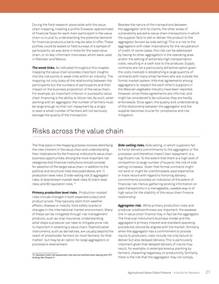 21Agricultural Value Chain Finance - A Guide for Bankers
During the field research associated with the value
chain mapping, creating a profile (however approximate)
of financial flows for each main participant in the value
chain is crucial to understanding the potential demand
for financial products a bank may be able to offer.These
profiles could be based on field surveys of a sample of
participants, as was done in India for the seed value
chain, or on key-informant interviews, which were used
in Pakistan and Mexico.
The weak links. As indicated throughout this chapter,
mapping the value chain provides important insights
into the risk points or weak links within an industry. The
mapping not only looks at the relationship between the
participants but the numbers of participants and their
impact on the business proposition of the value chain.
For example, an important criterion in successful value
chain financing is the ability to dilute risk. As such, when
working with an aggregator the number of farmers must
be large enough so that non-repayment by a single
or even a small number of farmers will not seriously
damage the quality of the transaction.
Besides the nature of the transactions between
the aggregator and its clients, the other areas of
vulnerability are extra-value chain transactions in which
the supplier fails to sell or deliver the product to the
aggregator (known as side selling).This is a risk to the
aggregators with clear implications for the recuperation
of credit. In some cases, this risk can be addressed
by having no other aggregators in the operating area
and/or the setting of extremely high transportation
costs, resulting in a cash loss to the producer. Supply
contracts are not a particularly attractive option given
the costs involved in establishing a large quantity of
contracts with many small farmers who are outside the
formal market system. Informal agreements among
aggregators to respect the each other’s suppliers in
the Mexican vegetable industry have been reported.
However, since these agreements are informal, and
might be considered to be collusive, they are hardly
enforceable. Once again, the quality and understanding
of the relationship between the aggregator and the
supplier becomes crucial for compliance and risk
mitigation.
Risks across the value chain
The final piece in the mapping process involves identifying
the risks inherent in the value chain and understanding
their implications for the financial institution’s value chain
business opportunities.Among the more important risk
categories that financial institutions should consider
for selection of the target value chain,in addition to the
political and structural risks discussed above,are:1)
production-level risks;2) side-selling risk 3) aggregator
risks;4) downstream market-level risks;5) client-level
risks;and (6) reputation risks.15
Primary production level risks. Production-related
risks include changes in both expected output and
product prices.They typically stem from weather
effects, disease or insects, food safety scares or
changes in the international market environment. Many
of these can be mitigated through risk management
products, such as crop insurance. Understanding
what steps a producer can take to mitigate price risk
is important in selecting a value chain. Sophisticated
instruments, such as derivatives, are usually beyond the
reach of smallholder farmers (or most farmers, for that
matter) but may be an option for large aggregators or
processors downstream.
15. Standard credit risk assessment may also be modified when dealing with VCF
lending. See Chapter 6.
Side-selling risks. Side selling, in which suppliers fail
to honor delivery commitments to the aggregator or the
processor and therefore imperil loan repayment, is a
significant risk.To the extent that there is a high level of
competition (a large number of buyers), the risk of side
selling increases. Given that formal contracts might
not exist or might be unenforceable, past experience
or track record with regard to honoring delivery
commitments provides an indication of the extent of
financial risk. Hence, gathering existing information on
past transactions in a manageable, useable way is of
high value for the stability of the value chain finance
relationship.
Aggregator risk. While primary production risks and
producer creditworthiness are important, the weakest
link in value chain finance may in fact be the aggregator.
The financial institution’s business model and the
aggregator’s primary interest and standard operating
procedures should be aligned with the market. Similarly,
when the aggregator has a commitment to provide
inputs to producers, risks include not only failure to
deliver but also delayed delivery.This is particularly
important given that delayed delivery of inputs may
result, for example, in extemporaneous planting by
farmers, impacting negatively on productivity. Similarly,
there is the risk that the aggregator may not comply
 