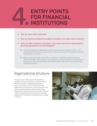 23Agricultural Value Chain Finance - A Guide for Bankers
Organizational structure
The organization of the value chain provides an
indication of where the financial institution should
place its emphasis in developing products for
value chain products.There are essentially four
organizational structures for value chains, each with
its own rationale, opportunities and risks.These
organizational structures are summarized in Table 4.1
in order of significance as entry points for financial
institutions. A comprehensive description is included
in Annex C.
4.
ENTRY POINTS
FOR FINANCIAL
INSTITUTIONS
	 How are value chains organized?
	 How can financial products be designed according to the value chain structures?
	 What can flows of finance and product in the value chain tell us about potential
financing opportunities and risk mitigation?
	 Financial institutions evaluating entry points into a value chain should consider: 1) the
organizational structure of the value chain; 2) financial flows with the associated risks; and
3) key players, lead firms.
	 When looking at an entry point, there are important considerations beyond financial
performance when determining the key participants. Financial institutions should look for
leaders in the field and participants with positive relations with other actors in the chain,
especially producers.
 