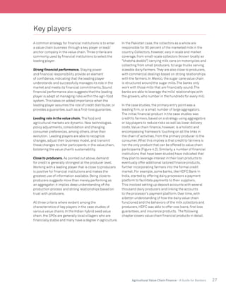 27Agricultural Value Chain Finance - A Guide for Bankers
Key players
A common strategy for financial institutions is to enter
a value chain business through a key player or lead/
anchor company in the value chain.Three criteria are
commonly used by financial institutions to select the
leading player:
Strong financial performance. Staying power
and financial responsibility provide an element
of confidence, indicating that the leading player
understands and successfully manages its role in the
market and meets its financial commitments. Sound
financial performance also suggests that the leading
player is adept at managing risks within the agri-food
system.This takes on added importance when the
leading player assumes the role of credit distributer, or
provides a guarantee, such as a first-loss guarantee.
Leading role in the value chain. The food and
agricultural markets are dynamic. New technologies,
policy adjustments, consolidation and changing
consumer preferences, among others, drive their
evolution. Leading players are able to recognize
changes, adjust their business model, and transmit
these changes to other participants in the value chain,
bolstering the value chain’s sustainability.
Close to producers. As pointed out above, demand
for credit is generally strongest at the producer level.
Working with a leading player that is close to producers
is positive for financial institutions and makes the
greatest use of information available. Being close to
producers suggests more than merely performing as
an aggregator;it implies deep understanding of the
production process and strong relationships based on
trust with producers.
All three criteria where evident among the
characteristics of key players in the case studies of
various value chains. In the Indian hybrid seed value
chain, the SPOs are generally local villagers who are
financially stable and many have a degree in agriculture.
In the Pakistan case, the collectors as a whole are
responsible for 90 percent of the marketed milk in the
country. Collectors, however, vary in scale and market
coverage, from small-scale collectors (known locally as
“khatcha doddis”) carrying milk cans on motorcycles and
collecting from small producers, to large trucks serving
sizeable dairy farmers.They are also close to producers,
with commercial dealings based on strong relationships
with the farmers. In Mexico, the sugar cane value chain
is structured around the sugar mills.The banks only
work with those mills that are financially sound.The
banks are able to leverage the mills’ relationships with
the growers, who number in the hundreds for every mill.
In the case studies, the primary entry point was a
leading firm, or a small number of large aggregators.
The initial financial product in the case studies was
credit to farmers, based on a strategy using aggregators
or key players to reduce risks as well as lower delivery
costs.Value chain finance, however, is a holistic and
encompassing framework touching on all the links in
the chain of activities, from the primary producer to the
consumer. What this implies is that credit to farmers is
not the only product that can be offered to value chain
participants (Figure 4.2). Similarly, a number of financial
institutions that have been studied have indicated that
they plan to leverage interest in their loan products to
eventually offer additional tailored finance products,
further incorporating farmers into the formal credit
market. For example, some banks, like HDFC Bank in
India, started by offering dairy processors a payment
platform to facilitate payments to their suppliers.
This involved setting up deposit accounts with several
thousand dairy producers and linking the accounts
to the processor’s payment platform. Over time, with
a better understanding of how the dairy value chain
functioned and the behaviors of the milk collectors and
producers, HDFC was able to offer cow loans, first loss
guarantees, and insurance products. The following
chapter covers value chain financial products in detail.
 