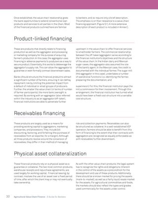 30 Agricultural Value Chain Finance - A Guide for Bankers
Once established, the value chain relationship gives
the bank opportunities to extend conventional loan
products and services to all parties in the chain. Most
of the financial products outlined here are familiar
to bankers, and so require only a brief description.
The emphasis is on their relevance to a value chain
financing approach (Figure 5.1). A more extensive
description of each product is included in Annex C.
Product-linked financing
These are products that directly relate to financing
production as well as the aggregator and processing
or marketing company for the purpose of acquiring
farmer’s production.In this case,the aggregator uses
financing or advance payments to producers as a way to
secure product.Essentially,this works to deleverage the
aggregator’s supply risk.This can allow the aggregator to
guarantee or even formally contract downstream sales.
Banks should structure the financial product to attract
a significant number of farmers, ensuring it can defray
repayment risk by limiting the potential impact from
a default of individual or small groups of producers.
Further, the smaller the value chain (in terms of number
of farmer participants), the more bank oversight is
required. By working with an aggregator (also referred
within the industry to as an aggregator/off-taker),
financial institutions are able to penetrate further
upstream in the value chain to offer financial services
to smallholder farmers.The commercial relationship
between the off-taker/aggregator varies according to
the financial institution’s objectives and the structure
of the value chain. In the Indian dairy and Mexican
sugar cases, the aggregator also assumed the role
of the bank’s agent. In the Mexican case, the credit is
documented with the individual farmer.The sugar mill
(the aggregator in this case), undertakes a number
of operational functions (i.e. identifying the farmer,
preparing the documentation, and
supervision). For this, the financial institution pays the
mill a commission for their involvement.Through this
arrangement, the financial institution has turned what
would have been a fixed cost structure into a variable
cost structure.
Receivables financing
These products are largely used as a means for
providing working capital to aggregators, marketing
companies, and processors.They include bill
discounting, factoring, and forfaiting (the purchase of
receivables from an exporter, for a margin). Although
all three products revolve around the conversion of
receivables, they differ in their method of managing
risk and collection payments. Receivables can also
be structured as collateral. In a well-established VCF
operation, farmers should be able to benefit from this
form of financing to the extent that their contracts with
aggregators are recognized as equally enforceable as
with receivables further downstream.
Physical asset collateralization
These financial products rely on a physical asset as a
guarantee or collateral.The two most common products,
warehouse receipts and repurchase agreements, are
used largely for working capital. Financial leasing, by
contrast, involves the use of an asset over a fixed period
of time, after which the client may or may not eventually
take ownership.
As with the other value chain products, the legal system
has to recognize the rights and obligations inherent
in the control of the assets as a precondition for the
development and use of these products. Additionally,
there should be a known market for pricing the assets
(mark-to-market), as well as a fairly liquid resale market
for the assets. For agricultural commodities and foods,
the markets should also reflect the types and grades
used commercially for the assets under control.
 