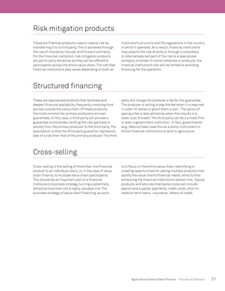 31Agricultural Value Chain Finance - A Guide for Bankers
Risk mitigation products
These are financial products used to reduce risk by
transferring it to a third party.This is achieved through
the use of insurance, futures, and forward contracts.
For the financial institution, risk mitigation products
are particularly attractive as they can be offered to
participants across the entire value chain.The role that
financial institutions play varies depending on both an
institution’s structure and the regulations in the country
in which it operates. As a result, financial institutions
may acquire the risk directly or through a subsidiary,
or alternatively sell part of the risk to a specialized
company or broker. In some instances or products, the
financial institution’s role will be limited to providing
financing for the operation.
Structured financing
These are specialized products that facilitate and
deepen financial availability, frequently involving third
parties outside the value chain. Of these products,
the most common for primary producers are loan
guarantees. In this case, a third party will provide a
guarantee to the lender, shifting the risk (partially or
wholly) from the primary producer to the third party.The
assumption is that the third party guarantor represents
less of a risk than that of the primary producer.The third
party will charge the producer a fee for the guarantee.
The producer is willing to pay the fee when it is required
in order for banks to grant them a loan. The option of
paying a fee is also attractive when this results in a
lower cost of credit.The third party can be a private firm
or even a government institution. In fact, governments
(e.g., Mexico) have used this as a policy instrument to
entice financial institutions to lend to agriculture.
Cross-selling
Cross-selling is the selling of more than one financial
product to an individual client, or, in the case of value
chain finance, to multiple value chain participants.
This should be an important part of a financial
institution’s business strategy, turning a potentially
attractive business into a highly valuable one.The
business strategy of value chain financing, as such,
is to focus on the entire value chain, identifying or
creating opportunities for selling multiple products that
satisfy the value chain’s financial needs, while further
enhancing the financial institution’s bottom line. Typical
products and services that banks cross sell include:
payroll and supplier payments, credit cards, short to
medium term loans, insurance, letters of credit.
 
