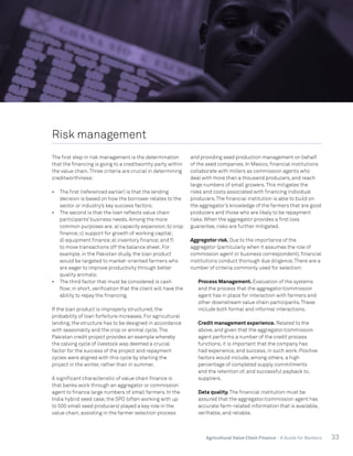 33Agricultural Value Chain Finance - A Guide for Bankers
Risk management
The first step in risk management is the determination
that the financing is going to a creditworthy party within
the value chain.Three criteria are crucial in determining
creditworthiness:
•	 The first (referenced earlier) is that the lending
decision is based on how the borrower relates to the
sector or industry’s key success factors;
•	 The second is that the loan reflects value chain
participants’ business needs. Among the more
common purposes are:a) capacity expansion;b) crop
finance;c) support for growth of working capital;
d) equipment finance;e) inventory finance;and f)
to move transactions off the balance sheet. For
example, in the Pakistan study, the loan product
would be targeted to market-oriented farmers who
are eager to improve productivity through better
quality animals;
•	 The third factor that must be considered is cash
flow;in short, verification that the client will have the
ability to repay the financing.
If the loan product is improperly structured, the
probability of loan forfeiture increases. For agricultural
lending, the structure has to be designed in accordance
with seasonality and the crop or animal cycle.The
Pakistan credit project provides an example whereby
the calving cycle of livestock was deemed a crucial
factor for the success of the project and repayment
cycles were aligned with this cycle by starting the
project in the winter, rather than in summer.
A significant characteristic of value chain finance is
that banks work through an aggregator or commission
agent to finance large numbers of small farmers. In the
India hybrid seed case, the SPO (often working with up
to 500 small seed producers) played a key role in the
value chain, assisting in the farmer selection process
and providing seed production management on behalf
of the seed companies. In Mexico, financial institutions
collaborate with millers as commission agents who
deal with more than a thousand producers, and reach
large numbers of small growers.This mitigates the
risks and costs associated with financing individual
producers.The financial institution is able to build on
the aggregator’s knowledge of the farmers that are good
producers and those who are likely to be repayment
risks. When the aggregator provides a first loss
guarantee, risks are further mitigated.
Aggregator risk. Due to the importance of the
aggregator (particularly when it assumes the role of
commission agent or business correspondent), financial
institutions conduct thorough due diligence.There are a
number of criteria commonly used for selection:
	 Process Management. Evaluation of the systems
and the process that the aggregator/commission
agent has in place for interaction with farmers and
other downstream value chain participants.These
include both formal and informal interactions.
	 Credit management experience. Related to the
above, and given that the aggregator/commission
agent performs a number of the credit process
functions, it is important that the company has
had experience, and success, in such work. Positive
factors would include, among others, a high
percentage of completed supply commitments
and the retention of, and successful payback to,
suppliers.
	 Data quality. The financial institution must be
assured that the aggregator/commission agent has
accurate farm-related information that is available,
verifiable, and reliable.
 