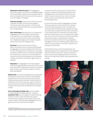 34 Agricultural Value Chain Finance - A Guide for Bankers
	 Dependence within the chain.The caggregator/
commission agent should have an acceptable degree
of maneuverability (they are not overly dependent on
other participants within the value chain), as well as
internal mitigation strategies.
	 Financial strength. The financial institution should
undertake a review of the commission agent’s
financial situation and reputation.This becomes
particularly important when the company provides a
first-loss guarantee.
	 Farm-level losses. Although this is not necessarily
a aggregator/commission agent characteristic,
it is important for:a) measuring the risk related
to the primary production process;b) identifying
risk-mitigating strategies;and c) determining the
products and costs for mitigating risks.
	 Contracts. The financial institution should
determine whether formal contracts exist between
the aggregator/commission agent and the farmers.
If formal arrangements are in existence, it should be
verified as to whether the contracts are enforceable.
If contracts are not used or are unenforceable, the
financial institution should explore the compliance
mechanisms that the commission agent has at its
disposal.
	 Reputation. The aggregator/commission agentt
must have a good reputation within the community. A
track record of fair dealing with farmers is important,
given the bank assumes the reputation risk of its
associated agents.
Market risks can also be moderated when working with
a leading firm that is able to transmit market signals
along the value chain;this serves to ensure that the
financial services reflect and meet market demand. In
the Mexican horticulture industry, support to broccoli
producers was structured through leading companies,
many of which required strict standards for the export
market.
Price and foreign exchange risks can be managed
through hedging and swap products.18
Likewise,
production risks can be mitigated through facilitating
access to modern inputs and technical support.
Financing input suppliers will facilitate small farmer
access to inputs, while off-takers/aggregators are in a
good position to provide technical support.
18. Several of the many products reviewed in the previous chapter can be used to
manage and mitigate risks within the value chain. See Annex C for more detail.
Insurance products can be used to compensate for
production losses. By offering these products and
strategies within the context of an AVCF business
model, financial institutions can not only increase
profits, they can also effectively reduce risks in
financing agriculture.
In some of the case studies the aggregator provided
technical support to small producers. For example,
in the India hybrid seed value chain, the technical
assistance that the seed producer organizer provides
is crucial to the success of the value chain proposition.
In the credit project for the Pakistan milk value chain,
the technical assistance role is included as an integral
part of the structure. Personnel of the milk collecting/
processing company provide advice on feeding
practices, vaccination and deworming, and general
management of the more demanding animal(s). At the
same time, the processor is involved in selection and
purchase of the animals.
Smallholder farmers can be characterized as risk
adverse because of the implications for their wellbeing
and that of their family from a market or production
failure. Insurance and hedging products can protect
farmers from significant losses, reducing resistance to
change.
 