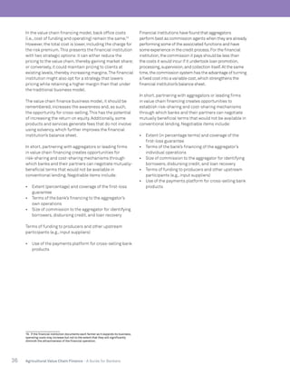 36 Agricultural Value Chain Finance - A Guide for Bankers
In the value chain financing model, back office costs
(i.e., cost of funding and operating) remain the same.19
However, the total cost is lower, including the charge for
the risk premium.This presents the financial institution
with two strategic options:it can either reduce the
pricing to the value chain, thereby gaining market share;
or conversely, it could maintain pricing to clients at
existing levels, thereby increasing margins.The financial
institution might also opt for a strategy that lowers
pricing while retaining a higher margin than that under
the traditional business model.
The value chain finance business model, it should be
remembered, increases the awareness and, as such,
the opportunity for cross-selling.This has the potential
of increasing the return on equity. Additionally, some
products and services generate fees that do not involve
using solvency, which further improves the financial
institution’s balance sheet.
In short, partnering with aggregators or leading firms
in value chain financing creates opportunities for
risk-sharing and cost-sharing mechanisms through
which banks and their partners can negotiate mutually-
beneficial terms that would not be available in
conventional lending. Negotiable items include:
•	 Extent (percentage) and coverage of the first-loss
guarantee
•	 Terms of the bank’s financing to the aggregator’s
own operations
•	 Size of commission to the aggregator for identifying
borrowers, disbursing credit, and loan recovery
Terms of funding to producers and other upstream
participants (e.g., input suppliers)
•	 Use of the payments platform for cross-selling bank
products
19. If the financial institution documents each farmer as it expands its business,
operating costs may increase but not to the extent that they will significantly
diminish the attractiveness of the financial operation.
Financial institutions have found that aggregators
perform best as commission agents when they are already
performing some of the associated functions and have
some experience in the credit process.For the financial
institution,the commission it pays should be less than
the costs it would incur if it undertook loan promotion,
processing,supervision,and collection itself.At the same
time,the commission system has the advantage of turning
a fixed cost into a variable cost,which strengthens the
financial institution’s balance sheet.
In short, partnering with aggregators or leading firms
in value chain financing creates opportunities to
establish risk-sharing and cost-sharing mechanisms
through which banks and their partners can negotiate
mutually beneficial terms that would not be available in
conventional lending. Negotiable items include:
•	 Extent (in percentage terms) and coverage of the
first-loss guarantee
•	 Terms of the bank’s financing of the aggregator’s
individual operations
•	 Size of commission to the aggregator for identifying
borrowers, disbursing credit, and loan recovery
•	 Terms of funding to producers and other upstream
participants (e.g., input suppliers)
•	 Use of the payments platform for cross-selling bank
products
 
 