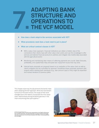 37Agricultural Value Chain Finance - A Guide for Bankers
This chapter examines the adjustments the banks make
when adopting the VCF approach. While the mainstream
functions of the bank remain, the scope of their work
changes due to the need to incorporate the intra-value
chain relationships among the bank’s partners in the
chain and among other participants.20
20. This chapter draws primarily upon presentations at the AgriFin Bootcamp
2014 by Ömer Demirhan, with Yapi Kredi Bank of Turkey. Personal exchanges
with and contributions from Michael Andrade, HDFC Bank, India are gratefully
acknowledged.
7.
ADAPTING BANK
STRUCTURE AND
OPERATIONS TO
THE VCF MODEL
	 How does a bank adapt to the services associated with VCF?
	 What procedures need does a bank need to put in place?
	 What are critical contract clauses in VCF?
	 With a value chain approach, financial institutions can obtain a holistic view of the
connections their clients have with other value chain actors and use this knowledge to offer
services and tailored financial products to address and mitigate risks traditionally associated
with the agricultural sector.
	 Monitoring and maintaining clear means of collecting payments are crucial. Sales forecasts,
profitability, and capital flows help anticipate loan repayment issues that may arise.
	 Internal bank proposals are prepared based on an evaluation of the value chain as well as
client’s analyses and are submitted for approval. Sometimes these proposals represent pilot
projects within existing bank standards (e.g., loan amount caps) or they might be expanded
and revised iterations of previous pilots.
 