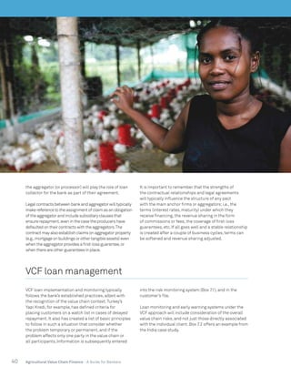 40 Agricultural Value Chain Finance - A Guide for Bankers
the aggregator (or processor) will play the role of loan
collector for the bank as part of their agreement.
Legal contracts between bank and aggregator will typically
make reference to the assignment of claim as an obligation
of the aggregator and include subsidiary clauses that
ensure repayment,even in the case the producers have
defaulted on their contracts with the aggregators.The
contract may also establish claims on aggregator property
(e.g.,mortgage on buildings or other tangible assets) even
when the aggregator provides a first-loss guarantee,or
when there are other guarantees in place.
It is important to remember that the strengths of
the contractual relationships and legal agreements
will typically influence the structure of any pact
with the main anchor firms or aggregators;i.e., the
terms (interest rates, maturity) under which they
receive financing, the revenue sharing in the form
of commissions or fees, the coverage of first-loss
guarantees, etc. If all goes well and a stable relationship
is created after a couple of business cycles, terms can
be softened and revenue sharing adjusted.
VCF loan management
VCF loan implementation and monitoring typically
follows the bank’s established practices, albeit with
the recognition of the value chain context.Turkey’s
Yapi Kredi, for example, has defined criteria for
placing customers on a watch list in cases of delayed
repayment. It also has created a list of basic principles
to follow in such a situation that consider whether
the problem temporary or permanent, and if the
problem affects only one party in the value chain or
all participants. Information is subsequently entered
into the risk monitoring system (Box 7.1), and in the
customer’s file.
Loan monitoring and early warning systems under the
VCF approach will include consideration of the overall
value chain risks, and not just those directly associated
with the individual client. Box 7.2 offers an example from
the India case study.
 