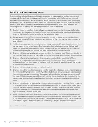 42 Agricultural Value Chain Finance - A Guide for Bankers
Box 7.2:A bank's early warning system
A good credit product will necessarily be accompanied by measures that explain, monitor, and
manage risk. Any early warning system will need to incorporate both the formal and informal
sources of information that will be processed within the bank at various levels. This information
will emerge from the relationship with the anchor company, the seed producer organization (SPO),
and also from the local bank staff and the banking correspondent. HDFC Bank monitors the
following factors to identify and address problems as soon as they arise:
1.	 Staging release of crop loan timed to key crop stages and concomitant money needs. Labor
component is a big cash drain (for the farmer who contracts labor). A high labor requirement
exists at the time of ‘crossing’ and also at the harvesting stage.
2.	 Company’s continuity of farmer relationships; the number of repeat farmers and ability to
attract new farmers. This is a very important indicator of the trust that the seed company is
able to build.
3.	 Yield estimates; companies normally monitor crop progress and frequently estimate the likely
harvest yields for the hybrid seeds. This information is crucial to estimating the how well
its parent seeds have been used (or sold in the open market) and also serves as a means of
understanding likely farmer income and seed availability for commercial sales
4.	 Changes in the company’s planted acreage over time for the same crop. This is an indicator of
the company’s performance in the market. A decline in acreage would indicate a potential risk
5.	 Changes in famer’s family situation; illness, death, wedding, birth, acquisition of farm
and non-farm asset, etc. Informal tracking of these developments allows for a better
understanding of the likely usage of available cash and assets. It also indicates if the farmer
is able to repay loan on time.
6.	 Changes in the tenancy structure of the land holding.
7.	 Changes in weather conditions; adverse weather-related events could have a major impact on
the farmer’s ability to produce quality hybrid seeds. Delayed rains, inadequate water supplies
from upstream canals, temperature changes are all contributors to the performance risk of
the crop. While the company would normally monitor these situations, it is important for the
bank to have a macro-level track of weather conditions in the regions where it is providing
loans.
8.	 Changes in availability of factors of production; labor, water, energy, etc. Diversion of resources
to other agriculture crops, to development of newer industries (e.g. the creation of two states
from the erstwhile Andhra Pradesh is likely to create pressure on agriculture land), growing
urbanism are all factors that will have a negative influence on the development of strong
agriculture value chains in hybrid seed
9.	 Seed Producer Organization structure, e.g. changing field staff to farmer ratio, expansion of
other (non-seed production) business interests, addition/deletion of companies forming part
of the seed production clients, are elements that bank would need to track. The social capital
that the SPO enjoys - its reputation in the community - is by far the most critical asset.
Source:HDFC, AgriFin. 2015.
 