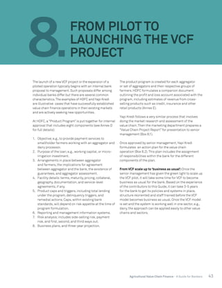 43Agricultural Value Chain Finance - A Guide for Bankers
The launch of a new VCF project or the expansion of a
piloted operation typically begins with an internal bank
proposal to management.Such proposals differ among
individual banks differ but there are several common
characteristics.The examples of HDFC and Yapi Kredi
are illustrative cases that have successfully established
value chain finance operations in their existing markets
and are actively seeking new opportunities.
At HDFC, a “Product Program” is put together for internal
approval that includes eight components (see Annex D
for full details):
1.	 Objective;e.g., to provide payment services to
smallholder farmers working with an aggregator and
dairy processor.
2.	 Purpose of the loan;e.g., working capital, or micro-
irrigation investment.
3.	 Arrangements in place between aggregator
and farmers, the implications for agreement
between aggregator and the bank, the existence of
guarantees, and aggregator assessment.
4.	 Facility details:terms, maturity, pricing, collateral,
geography, documentation, and service-level
agreements, if any.
5.	 Product caps and triggers, including total lending
under the program, delinquency triggers, and
remedial actions. Caps, within existing bank
standards, will depend on risk appetite at the time of
program formulation.
6.	 Reporting and management information systems.
7.	 Risk analysis;includes side-selling risk, payment
risk, and first, second, and third ways out.
8.	 Business plans, and three-year projection.
The product program is created for each aggregator
or set of aggregators and their respective groups of
farmers. HDFC formulates a companion document
outlining the profit and loss account associated with the
program, including estimates of revenue from cross-
selling products such as credit, insurance and other
retail products (Annex E).
Yapi Kredi follows a very similar process that involves
doing the market research and assessment of the
value chain.Then the marketing department prepares a
“Value Chain Project Report” for presentation to senior
management (Box 8.1).
Once approved by senior management,Yapi Kredi
formulates an action plan for the value chain
operation (Box 8.2).This plan includes the assignment
of responsibilities within the bank for the different
components of the plan.
From VCF scale up to ‘business as usual’:Once the
senior management has given the green light to scale up
the VCF pilot, it will take some time for VCF to become
business as usual for the bank. Based on the experience
of the contributors to this Guide, it can take 3-5 years
for the bank to get its policies and systems in place,
structure reoriented and staff trained before the VCF
model becomes business as usual. Once the VCF model
is set and the system is working well in one sector, e.g.,
dairy, the approach can be applied easily to other value
chains and sectors.
8.
FROM PILOT TO
LAUNCHING THE VCF
PROJECT
 