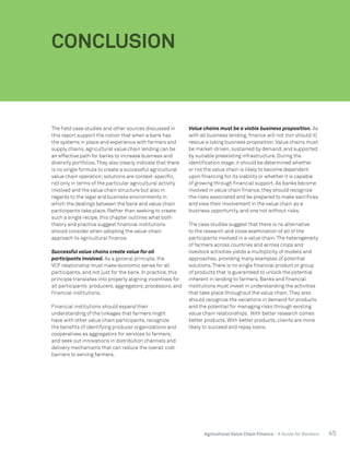 45Agricultural Value Chain Finance - A Guide for Bankers
The field case studies and other sources discussed in
this report support the notion that when a bank has
the systems in place and experience with farmers and
supply chains, agricultural value chain lending can be
an effective path for banks to increase business and
diversify portfolios.They also clearly indicate that there
is no single formula to create a successful agricultural
value chain operation;solutions are context-specific,
not only in terms of the particular agricultural activity
involved and the value chain structure but also in
regards to the legal and business environments in
which the dealings between the bank and value chain
participants take place. Rather than seeking to create
such a single recipe, this chapter outlines what both
theory and practice suggest financial institutions
should consider when adopting the value-chain
approach to agricultural finance.
Successful value chains create value for all
participants involved. As a general principle, the
VCF relationship must make economic sense for all
participants, and not just for the bank. In practice, this
principle translates into properly aligning incentives for
all participants:producers, aggregators, processors, and
financial institutions.
Financial institutions should expand their
understanding of the linkages that farmers might
have with other value chain participants, recognize
the benefits of identifying producer organizations and
cooperatives as aggregators for services to farmers,
and seek out innovations in distribution channels and
delivery mechanisms that can reduce the overall cost
barriers to serving farmers.
Value chains must be a viable business proposition. As
with all business lending, finance will not (nor should it)
rescue a losing business proposition.Value chains must
be market-driven, sustained by demand, and supported
by suitable preexisting infrastructure. During the
identification stage, it should be determined whether
or not the value chain is likely to become dependent
upon financing for its viability or whether it is capable
of growing through financial support. As banks become
involved in value chain finance, they should recognize
the risks associated and be prepared to make sacrifices
and view their involvement in the value chain as a
business opportunity, and one not without risks.
The case studies suggest that there is no alternative
to the research and close examination of all of the
participants involved in a value chain.The heterogeneity
of farmers across countries and across crops and
livestock activities yields a multiplicity of models and
approaches, providing many examples of potential
solutions.There is no single financial product or group
of products that is guaranteed to unlock the potential
inherent in lending to farmers. Banks and financial
institutions must invest in understanding the activities
that take place throughout the value chain.They also
should recognize the variations in demand for products
and the potential for managing risks through existing
value chain relationships. With better research comes
better products. With better products, clients are more
likely to succeed and repay loans.
CONCLUSION
 
