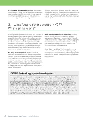 48 Agricultural Value Chain Finance - A Guide for Bankers
VCF facilitates investments in the chain. Besides the
lack of working capital, another key reason value chains
may not realize their full potential is through a lack of
investment capital. Entrepreneurs in the chain need
to invest to upgrade their technologies, introduce new
products, develop new markets, and pursue other mid-
to long-term ventures.Value chain finance is found to be
a viable means of funding medium-term investments,
such as improved breeds of cattle (Pakistan), or storage
facilities (India).
2.	 What factors deter success in VCF?
What can go wrong?
While the cases reviewed for this Guide were primarily of
successful value chain finance operation, experiences
suggest that specific features of the value chain may
conspire against a strong VCF operation. Aside from
the obvious importance of the legal environment for
commercial contracts and contract enforcement, a few
features of the value chain can be listed as potential
weaknesses and these need to be considered before
testing a new value chain operation.
Too many small aggregators. The Pakistan study
identified small milk collectors as a key component of
the path to market. However, each collector covered a
relatively small number of producers, and they posed
the risk of possible reverse-financing given the collector
paid the producer at the end of each monthly collection.
A VCF intervention would likely need to establish its
primary connection with larger collectors or processors
further downstream.
Weak relationships within the value chain. A history
of short-term or sporadic transactions between
aggregators and producers represent a risk the bank
needs to assess and mitigate. Poor quality of aggregator
information on suppliers would constitute a warning
sign;the financial institution would need to audit
information quality before engaging.
Generalized crop failure. This is obviously a nearly
universal risk but one that banks might mitigate by
entering a value chain that boasts sufficient geographic
diversification, as well as reliable access to guarantees
and insurance.
 
LESSON 5:Bankaool. Aggregator roles are important.
One major difference between Mexico’s vegetable value chain and the cane sugar value chain in
which Bankaool had already been operating was that small farmers sold to small aggregators
(collectors or acopiadores), the majority of whom were on the margin of the formal economy.
The ability of these aggregators to be the main entry point was limited given they frequently did
not have a credit record, making taking a first loss guarantee from them a high risk proposition.
Similarly, their ability to provide the legal documentation was unlikely. Even adjusting the model
to work with wholesalers offered very limited opportunities, since the relationship between the
collector and wholesaler was in cash. Even where there is credit, it is often the collector who will
provide “financing” by waiting until the wholesaler makes the sale in order to be paid.
 