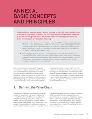 49Agricultural Value Chain Finance - A Guide for Bankers
Nearly every commodity exchanged in the global
marketplace is subject to a series of value-creating
activities that transform raw commodities into a
multitude of products available for consumption
worldwide. The segmentation of the various activities
or processes, which add value to a product or service
at each step along the way, is commonly referred to as
‘value chain analysis’.Value chain analysis attempts
to capture, holistically, the chain itself rather than
emphasize the significance of any one individual actor,
focusing upon the connections between actors within
the value chain and the ways in which value is added to
a product.Value chain analysis considers the system as
a single structural unit, albeit often times with various
pathways through which inputs to production are
processed for final markets.
1.	 Defining the Value Chain
A large body of theoretical and applied literature has
focused on value chains – agriculture or otherwise
– since Michael Porter’s 1985 seminal work on firm
competitive advantage. Value chain analysis is
deemed useful at many levels. Businesses use it to
devise competitive strategies and to guide product and
process innovations. Governments and donors have
recently shown interest in value chain analysis to inform
interventions aimed at repositioning entire industries,
building competitiveness, and support economic
growth.Value chain analysis can shed light on the size
of firms participating in each link, and on potential
improvements in their participation, which makes it
an appealing tool for governments and aid agencies
concerned with the inclusion of smallholder farmers in
modern value chains.
ANNEX A.
BASIC CONCEPTS
AND PRINCIPLES
The Introduction provided readers with an overview of the basic concepts and issues
that arise in value chain financing. The basic concepts discussed in this annex aim
to provide readers greater detail that will be useful in becoming familiar with the
terms and processes of value chain financing.
	 Agriculture value chains overview. What is a value chain? What are the basic concepts that
make up a value chain financing model? This introductory section outlines the fundamental
concepts of agricultural value chain finance. In addition to categorizing the various actors
along a value chain, this section offers some tools for determining sources of finance and
the level of integration within a given chain.
	 Financing agriculture value chains – Summary of main issues. What drives bankers to
consider value chains in their agriculture finance portfolio? Value chain finance is intended
to address some crucial issues that arise when financing agricultural operations. The topics
of information asymmetry, entry points and products (which are all discussed in-depth
throughout the guide) are mentioned briefly.
 