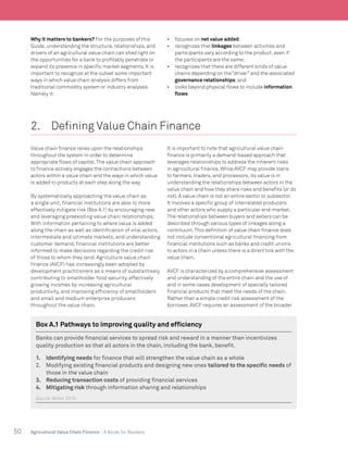 50 Agricultural Value Chain Finance - A Guide for Bankers
Why it matters to bankers? For the purposes of this
Guide, understanding the structure, relationships, and
drivers of an agricultural value chain can shed light on
the opportunities for a bank to profitably penetrate or
expand its presence in specific market segments. It is
important to recognize at the outset some important
ways in which value chain analysis differs from
traditional commodity system or industry analyses.
Namely it:
•	 focuses on net value added;
•	 recognizes that linkages between activities and
participants vary according to the product, even if
the participants are the same;
•	 recognizes that there are different kinds of value
chains depending on the “driver” and the associated
governance relationships;and
•	 looks beyond physical flows to include information
flows
2.	 Defining Value Chain Finance
Value chain finance relies upon the relationships
throughout the system in order to determine
appropriate flows of capital.The value chain approach
to finance actively engages the connections between
actors within a value chain and the ways in which value
is added to products at each step along the way.
By systematically approaching the value chain as
a single unit, financial institutions are able to more
effectively mitigate risk (Box A.1) by encouraging new
and leveraging preexisting value chain relationships.
With information pertaining to where value is added
along the chain as well as identification of vital actors,
intermediate and ultimate markets, and understanding
customer demand, financial institutions are better
informed to make decisions regarding the credit risk
of those to whom they lend. Agriculture value chain
finance (AVCF) has increasingly been adopted by
development practitioners as a means of substantively
contributing to smallholder food security, effectively
growing incomes by increasing agricultural
productivity, and improving efficiency of smallholders
and small and medium enterprise producers
throughout the value chain.
It is important to note that agricultural value chain
finance is primarily a demand-based approach that
leverages relationships to address the inherent risks
in agricultural finance. While AVCF may provide loans
to farmers, traders, and processors, its value is in
understanding the relationships between actors in the
value chain and how they share risks and benefits (or do
not). A value chain is not an entire sector or subsector.
It involves a specific group of interrelated producers
and other actors who supply a particular end-market.
The relationships between buyers and sellers can be
described through various types of linkages along a
continuum.This definition of value chain finance does
not include conventional agricultural financing from
financial institutions such as banks and credit unions
to actors in a chain unless there is a direct link with the
value chain.
AVCF is characterized by a comprehensive assessment
and understanding of the entire chain and the use of
and in some cases development of specially tailored
financial products that meet the needs of the chain.
Rather than a simple credit risk assessment of the
borrower, AVCF requires an assessment of the broader
Box A.1 Pathways to improving quality and efficiency
Banks can provide financial services to spread risk and reward in a manner than incentivizes
quality production so that all actors in the chain, including the bank, benefit.
1.	 Identifying needs for finance that will strengthen the value chain as a whole
2.	 Modifying existing financial products and designing new ones tailored to the specific needs of
those in the value chain
3.	 Reducing transaction costs of providing financial services
4.	 Mitigating risk through information sharing and relationships
Source:Miller, 2010.
 