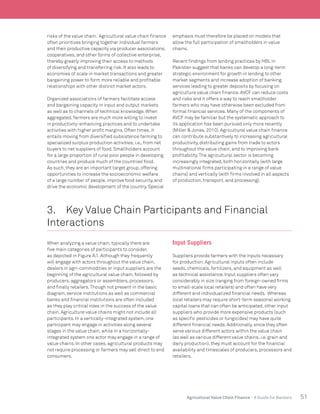 51Agricultural Value Chain Finance - A Guide for Bankers
risks of the value chain. Agricultural value chain finance
often prioritizes bringing together individual farmers
and their productive capacity via producer associations,
cooperatives, and other forms of collective enterprise,
thereby greatly improving their access to methods
of diversifying and transferring risk. It also leads to
economies of scale in market transactions and greater
bargaining power to form more reliable and profitable
relationships with other distinct market actors.
Organized associations of farmers facilitate access
and bargaining capacity in input and output markets
as well as to channels of technical knowledge. When
aggregated, farmers are much more willing to invest
in productivity-enhancing practices and to undertake
activities with higher profit margins. Often times, it
entails moving from diversified subsistence farming to
specialized surplus production activities;i.e., from net
buyers to net suppliers of food. Smallholders account
for a large proportion of rural poor people in developing
countries and produce much of the countries’ food.
As such, they are an important target group, offering
opportunities to increase the socioeconomic welfare
of a large number of people, improve food security, and
drive the economic development of the country. Special
emphasis must therefore be placed on models that
allow the full participation of smallholders in value
chains.
Recent findings from lending practices by HBL in
Pakistan suggest that banks can develop a long-term
strategic environment for growth in lending to other
market segments and increase adoption of banking
services leading to greater deposits by focusing on
agriculture value chain finance. AVCF can reduce costs
and risks and it offers a way to reach smallholder
farmers who may have otherwise been excluded from
formal financial services. Many of the components of
AVCF may be familiar but the systematic approach to
its application has been pursued only more recently
(Miller & Jones, 2010). Agricultural value chain finance
can contribute substantively to increasing agricultural
productivity, distributing gains from trade to actors
throughout the value chain, and to improving bank
profitability.The agricultural sector is becoming
increasingly integrated, both horizontally (with large
multinational firms participating in a range of value
chains) and vertically (with firms involved in all aspects
of production, transport, and processing).	
3.	 Key Value Chain Participants and Financial
Interactions
When analyzing a value chain, typically there are
five main categories of participants to consider,
as depicted in Figure A.1. Although they frequently
will engage with actors throughout the value chain,
dealers in agri-commodities or input suppliers are the
beginning of the agricultural value chain, followed by
producers, aggregators or assemblers, processors,
and finally retailers.Though not present in the basic
diagram, service institutions as well as commercial
banks and financial institutions are often included
as they play critical roles in the success of the value
chain. Agriculture value chains might not include all
participants. In a vertically-integrated system, one
participant may engage in activities along several
stages in the value chain, while in a horizontally-
integrated system one actor may engage in a range of
value chains. In other cases, agricultural products may
not require processing or farmers may sell direct to end
consumers.
Input Suppliers
Suppliers provide farmers with the inputs necessary
for production. Agricultural inputs often include
seeds, chemicals, fertilizers, and equipment as well
as technical assistance. Input suppliers often vary
considerably in size (ranging from foreign-owned firms
to small-scale local retailers) and often have very
different and individualized financial needs. Whereas
local retailers may require short-term seasonal working
capital loans that can often be anticipated, other input
suppliers who provide more expensive products (such
as specific pesticides or fungicides) may have quite
different financial needs. Additionally, since they often
serve various different actors within the value chain
(as well as various different value chains, i.e. grain and
dairy production), they must account for the financial
availability and timescales of producers, processors and
retailers.
 