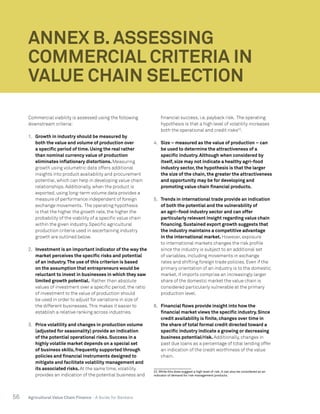 56 Agricultural Value Chain Finance - A Guide for Bankers
Commercial viability is assessed using the following
downstream criteria:
1.	 Growth in industry should be measured by
both the value and volume of production over
a specific period of time. Using the real rather
than nominal currency value of production
eliminates inflationary distortions. Measuring
growth using volumetric data offers additional
insights into product availability and procurement
potential, which can help in developing value chain
relationships. Additionally, when the product is
exported, using long-term volume data provides a
measure of performance independent of foreign
exchange movements. The operating hypothesis
is that the higher the growth rate, the higher the
probability of the viability of a specific value chain
within the given industry. Specific agricultural
production criteria used in ascertaining industry
growth are outlined below.
2.	 Investment is an important indicator of the way the
market perceives the specific risks and potential
of an industry.The use of this criterion is based
on the assumption that entrepreneurs would be
reluctant to invest in businesses in which they saw
limited growth potential. Rather than absolute
values of investment over a specific period, the ratio
of investment to the value of production should
be used in order to adjust for variations in size of
the different businesses.This makes it easier to
establish a relative ranking across industries.
3.	 Price volatility and changes in production volume
(adjusted for seasonality) provide an indication
of the potential operational risks. Success in a
highly volatile market depends on a special set
of business skills, frequently supported through
policies and financial instruments designed to
mitigate and facilitate volatility management and
its associated risks. At the same time, volatility
provides an indication of the potential business and
financial success, i.e. payback risk. The operating
hypothesis is that a high level of volatility increases
both the operational and credit risks22
.
4.	 Size – measured as the value of production – can
be used to determine the attractiveness of a
specific industry. Although when considered by
itself, size may not indicate a healthy agri-food
industry sector, the hypothesis is that the larger
the size of the chain, the greater the attractiveness
and opportunity may be for developing and
promoting value chain financial products.
5.	 Trends in international trade provide an indication
of both the potential and the vulnerability of
an agri–food industry sector and can offer
particularly relevant insight regarding value chain
financing. Sustained export growth suggests that
the industry maintains a competitive advantage
in the international market. However, exposure
to international markets changes the risk profile
since the industry is subject to an additional set
of variables, including movements in exchange
rates and shifting foreign trade policies. Even if the
primary orientation of an industry is to the domestic
market, if imports comprise an increasingly larger
share of the domestic market the value chain is
considered particularly vulnerable at the primary
production level.
6.	 Financial flows provide insight into how the
financial market views the specific industry. Since
credit availability is finite, changes over time in
the share of total formal credit directed toward a
specific industry indicate a growing or decreasing
business potential/risk. Additionally, changes in
past due loans as a percentage of total lending offer
an indication of the credit worthiness of the value
chain.
22. While this does suggest a high level of risk, it can also be considered as an
indicator of demand for risk management products.
ANNEX B. ASSESSING
COMMERCIAL CRITERIA IN
VALUE CHAIN SELECTION
 