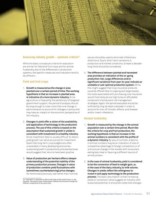 57Agricultural Value Chain Finance - A Guide for Bankers
Assessing industry growth – upstream criteria23
While the basic conceptual criteria for evaluation
are similar for field and fruit crops and for animal
husbandry, due to the differences in production
systems, the specific measures and indicators tend to
be different.
Field and fruit crops
1.	 Growth is measured as the change in area
planted over a certain period of time.The working
hypothesis is that an increase in planted area
is indicative of a more dynamic industry. Since
agriculture is frequently the beneficiary of targeted
government support, the period of analysis should
be long enough to cover more than one change in
administration to account for changes in policy that
may have an impact on the economic perspective of
the industry.
2.	 Changes in yield offer a vision of the availability
and application of technology to the production
process.The use of this criteria is based on the
assumption that sustained growth in yields is
consistent with investment in a healthy industry.
Since investment data is usually difficult to obtain,
yield growth can serve as a proxy for investment.
Given that long-term crop budgets are often
unavailable in many developing economies,
sustained growth in productivity and planted area
would suggest that returns have been positive.
3.	 Value of production per hectare offers a deeper
understanding of the potential viability of the
primary production process. Changes in value
of production combine yield fluctuations with
(sometimes counterbalancing) price changes.
As mentioned previously, real rather than nominal
23.“Upstream” is used here to refer to the origin of the product flow, i.e., the
producer. The product flows “downstream” towards the consumer through the
different components of the value chain.
values should be used to eliminate inflationary
distortions. Due to short-term variations in
production and market conditions, at least a decade-
long trend should be considered.
4.	 The difference between planted and harvested
area provides an indication of the on-going
production risk. Large differences and/or
significant variations from year-to-year indicate an
unstable or sub-optimal production system. While
this might suggest that crop insurance products
could be offered (due to ongoing and large losses),
the costs associated with purchasing crop insurance
would most likely be too high to be an affordable
component of producers’ risk management
strategies. Again, the period evaluated should be
sufficiently long (at least a decade) in order to
account for one-off climatic effects, and disease
and/or insect infestation.
Animal husbandry
1.	 Growth is measured by the change in the animal
population over a certain time period. Much like
the criteria for crop and fruit production, the
working hypothesis is that an increase in the
animal numbers is consistent with the profile of
a dynamic industry. By way of contrast, a decline
in animal numbers may be an indication of loss of
competitive advantage to foreign competitors or of
a structural change in the market with consumers
eating less meat or favoring a different source of
animal protein.
2.	 In the case of animal husbandry, yield is considered
to be the conversion of feed to weight gain, or,
in the case of the dairy industry, to milk volume.
Changes in yields reflect the willingness to
invest in and apply technology to the production
process. The basic assumption is that increasing
yields or conversion ratios suggest an industry with
sustained potential. It should be noted that changes
 