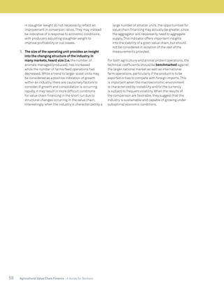 58 Agricultural Value Chain Finance - A Guide for Bankers
in slaughter weight do not necessarily reflect an
improvement in conversion ratios.They may instead
be indicative of a response to economic conditions,
with producers adjusting slaughter weight to
improve profitability or cut losses.
3.	 The size of the operating unit provides an insight
into the changing structure of the industry. In
many markets, heard size (i.e. the number of
animals managed/produced), has increased
while the number of farms/feed operations has
decreased. While a trend to larger-sized units may
be considered as a positive indication of growth
within an industry, there are cautionary factors to
consider. If growth and consolidation is occurring
rapidly, it may result in more difficult conditions
for value chain financing in the short run due to
structural changes occurring in the value chain.
Interestingly, when the industry is characterized by a
large number of smaller units, the opportunities for
value chain financing may actually be greater, since
the aggregator will necessarily need to aggregate
supply.This indicator offers important insights
into the viability of a given value chain, but should
not be considered in isolation of the rest of the
measurements provided.
For both agriculture and animal protein operations, the
technical coefficients should be benchmarked against
the larger national market as well as international
farm operations, particularly if the product is to be
exported or has to compete with foreign imports.This
is important when the macroeconomic environment
is characterized by instability and/or the currency
is subject to frequent volatility. When the results of
the comparison are favorable, they suggest that the
industry is sustainable and capable of growing under
suboptimal economic conditions.
 