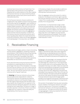 60 Agricultural Value Chain Finance - A Guide for Bankers
practices have to be carried out at fixed times. If not
appropriately timed, production can be negatively
impacted. By the careful selection of the input supplier,
the financial institution can assure that the producer
is getting proper, quality inputs, which should result in
improved productivity.
For the financial institution, the pre-conditions for
mitigating the risks related to product financing revolve
around assuring that the aggregator-client (whether or
not acting as a commission agent) is able to work with
reliable supplier producers. Even when contracts are
signed, the key element is the relationship and trust
between the producer and the off-taker/aggregator.
Additionally, it is important to know the aggregators’
clients and their financial reputation. Furthermore,
the financial institution should verify that the use of
financing adequately reflects the market demand for
the farmer’s production. When the off-taker/aggregator
is the leading player in the value chain, as indicated
in the previous chapter, this can provide an additional
degree of confidence for the financial institution in
offering these financial products.
When the aggregator acts as the conduit for credit to
producers, including as a commission agent, typically
the financial institution will put a risk-sharing structure
in place.This is usually requires the aggregator to
provide a first-loss guarantee.
As mentioned, it is important that a large number
of farmers are participating in the value chain when
structuring the financial product.This has the effect
of limiting the risks from a default of an individual or
small groups of producers. At the farm level, supervision
plays a key role in risk mitigation, by ensuring that
good farming practices are employed.These include
sustainability practices, which are being included in
credit evaluation criteria.
2.	 Receivables Financing	
These products are largely used as a means of providing
working capital to aggregators, marketing companies
and processors.They include bill discounting, factoring,
and forfaiting. Although all three products revolve
around the conversion of receivables, they differ in
their means of managing risk and collection payments.
Receivables can also be structured as collateral.
In the case of bill discounting, the financial institution
will advance (i.e. essentially lend) to the client a
percentage of the value of the receivables. In this case,
the client has the collection risk, which means that the
financial institution’s repayment risk remains with the
client. As such, the financial institution will use similar
criteria as with a “typical” credit loan.
For factoring, the financial institution will purchase
the receivable and be responsible for collection.
The financial institution will typically purchase the
receivable at a discount, and may also charge an up-
front fee.Types of factoring vary with the either client
assuming the risk of losses from non-payment or the
financial institution taking the repayment risk without
holding the client responsible.The discount is larger in
the latter case than in the former. If there is any follow-
up legal action for collection, it becomes solely the
responsibility of the financial institution.
Forfaiting can be considered as a form of factoring used
largely in international trade,and/or when repayment
is expected over an extended period of time (often six
months or longer).Typically the forfaiting company will
undertake the collection and assume the repayment risk.
For the client,the advantage is not necessarily that the
process is more agile than the normal credit process.
The advantage lies in that the“all-in”cost may be lower
than an actual credit line for working capital.Given that
receivables financing is not a debt,it does not impact the
client’s borrowing capacity,as opposed to working capital
credit.It has the advantage of partially eliminating
business risk for the client,depending on the particular
receivables financing product.When that is the case,the
financial institution will have to evaluate the repayment
risk and will often adjust the discount accordingly. Many
financial institutions require that the legal system
provide for strict payment enforcement mechanisms as a
precondition for offering receivables financing products.
One variation of receivables financing uses receivables
as loan collateral.The financial institution will create
a fiduciary-type account.The account is pledged to
the financial institution, with the buyer paying directly
into the account. This type of structure can be used to
manage aggregator risk by ensuring that the financial
institution will be paid first.
 