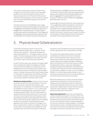 61Agricultural Value Chain Finance - A Guide for Bankers
This is also an attractive structure to balance risk
mitigation with the client’s need for working capital.
As products are sold with payment going into the
fiduciary-type account, the financial institution will
withhold funds according to the amortization schedule,
with the remaining difference going to the client for
working capital.
This type of structure can be adapted to input-supply
financing.In this case,the input supplier,the producer,and
the aggregator would agree to the fiduciary-type account
pledged to the financial institution.The input supplier
would provide inputs to the producers.In this arrangement
the aggregator would not typically retain payment,rather
the proceeds from the sales of the product would go into
the fiduciary account pledged to the financial institution.
The financial institution would retain loan repayment and
pay the input suppliers;the remaining proceeds would
go to the aggregator.The advantage for the financial
institution is that both the input supplier and aggregator
potentially share in the risk.
Interestingly, the financial institution may actually find
it more appealing to take the repayment risk than the
original client risk.This could be the case when the
receivable is from a highly reputable company with
strong financial credibility. Where there is a secondary
market, the financial institution has the option of selling
the receivable, thereby offloading risk and making the
receivable financing potentially more attractive.
3.	 Physical Asset Collateralization
These financial products center on the use of a
physical asset as a guarantee, or collateral.The two
most common products – warehouse receipts and
repurchase agreements – are largely used for working
capital. Financial leasing, by contrast, involves the use
of an asset over a fixed period of time, after which the
client may or may not eventually take ownership.
As with the other value chain products, the legal system
has to recognize the rights and obligations inherent
in the control of the assets as a precondition for the
development and use of these products. Additionally,
there should be a known market for pricing the assets
(mark-to-market), as well as a fairly liquid resale market
for the assets. For agricultural commodities and foods,
the markets should also reflect the types and grades
commercially used for the assets under control.
Warehouse receipt products are fairly common around
the world.The farmer or other participant in the value
chain will receive a receipt for the products upon
placing them in a warehouse.The receipts are then used
as collateral for a loan.The loan, in turn, is often used
to pay off an existing debt (e.g., a production loan) or
for working capital (Figure C.2).The size of the loan is
related to the value of the products, with the financial
institutions requiring that value of the product under
guarantee be a specific percentage above the amount
of the credit. Part of the loan supervision is the ongoing
valuation of the product stored.Typically, the loan
agreement will contain a provision for changes in the
amount warehoused in relation to changes in the price
of the product. For example, the loan agreement may
stipulate that if the price of the product increases by
five percent over one week then the value of the product
used as a guarantee has to be adjusted accordingly.
The warehouses are generally bonded or certified;
nevertheless, the financial institution making the
loan on the certificate will often indicate in which
warehouse the asset should be placed. Working with
a known warehouse company provides an additional
layer of confidence for the financial institution. Where
the legal system allows, a particular advantage of
warehouse receipts is the flexibility in defining what is
a “warehouse”. It may be a fenced-in field where grain
is stored under a tarpaulin, or even a corral in a feedlot.
Whether it is a formal warehouse building, or one of
these ad hoc type structures, the risk is associated with
the performance of the warehouse company.
Where the warehouse is an ad hoc structure, periodic
inspections should be built into the loan document.
Typically, the client absorbs the costs of inspections.
It should be recognized that even the use of a trusted
warehouse company does not mean that the financial
institution need not perform inspections of the
existence and quality of the product.
Repurchase agreements tend to be more frequently
used by traders and processors in the value chain.The
product is sold to a third party, with the agreement that
the seller will buy back the product after a given period
of time.The third party may be a company created by
the financial institution to take possession.The product
will typically be stored in a bonded warehouse during
the course of time that the third party owns the product.
Here again the financial institution has to take into
 