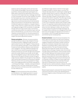 63Agricultural Value Chain Finance - A Guide for Bankers
assets as well as other goods, which can be priced
in the market and damage or loss can be accurately
quantified. Likewise, downstream participants are
better able to quantify the relationship of the cost of
insurance to the impact that loss or damage would have
on their businesses. At the farm level, besides insurance
for fixed assets (e.g., barns, tractors), producers can
be insured for crop or animal loss.These specific
agricultural insurance products tend to be somewhat
costly since the pool of insured farmers may be quite
limited and losses due to weather or disease impact a
large number of farms in a given area, which may make
up a large percentage of the insured pool. Increasingly,
though, banks will require that crops or animals be
insured as a precondition for production loans, with the
bank as the beneficiary up to the amount of the credit.
Likewise, as a precondition for insurance products to
be successful, the legal structure has to be in place to
support the claims adjustment process.
Futures and options. Whereas insurance products
provide the ability to reduce risks related to the loss
of a physical product, hedging through futures and
options allow for price risk mitigation.These products
do not involve delivery, although in some markets with
forward contracts, delivery may be an alternative but
not an obligation.The major difference between the
two is that futures involve the buying and selling of
forward contracts at a price for the agricultural product
set by the market. Options, by contrast, are the right
but not the obligation to buy or sell a futures contract.
Options price the specific forward contract through a
range of prices related to the perception of risk. Options
have recently become popular as they allow for greater
flexibility and do not tie up working capital for margin
calls. Since hedging products are priced using specific
– and frequently foreign – markets, a strong correlation
between prices in the local market and the market
where the futures contracts are priced is a precondition
for their effective use.
Swaps are financial products that can be offered
as a standalone, risk-mitigating product or as part
of a cross-sell strategy. Generally, these products
are offered to larger clients in the form of two types
of swaps, focused on interest rates or currency.The
interest rate swap allows for switching (or swapping) the
variable interest rate on a loan for a fixed rate, or a fixed
rate for a variable rate.The decision to enter into an
interest rate swap is based on the perception of future
costs and the client’s risk profile.The other type of swap
is a cross-currency swap.This involves a contract to
exchange one currency for another at a specific point
in time.This is frequently used as a part of export trade
finance.This approach is particularly attractive when a
loan is in a currency different from that of the country
where the client operates. In effect, the use of cross
currency swaps eliminates the foreign exchange risk.
For swaps to be an effective risk management tool there
has to be a strong legal and regulatory environment in
the markets in which the swaps take place to ensure
commitment by the involved parties.
Forward contracts involve the actual transaction of a
food or agricultural product at a set price for delivery
in the future. In some cases, the contract will allow for
a degree of flexibility according to market conditions
at the time of delivery. Likewise, there may be some
flexibility in the delivery date in order to account for
growing conditions.The use of forward contracts
essentially eliminates the market risk for the seller,
transferring it to the buyer. However, when the contract
includes product specifications, some risk does remain
with the seller. Because the forward contract involves
delivery, contract delivery mechanisms have to be in
place as a precondition for this to be an effective risk
mitigation strategy. Although financial institutions are
not typically involved in forward contracts, significant
business opportunities exist. For example, the buyer
may wish to offload some of the future price risk
through futures or options products. Likewise, the seller
may wish to use the contract as collateral for working
capital.
Market-based research, produced internally by financial
institutions and sold to clients, also representative a
third risk mitigation product that does not shift risk to a
third party.
 