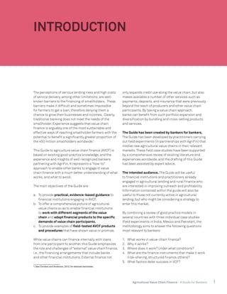 1Agricultural Value Chain Finance - A Guide for Bankers
INTRODUCTION
The perceptions of serious lending risks and high costs
of service delivery, among other limitations, are well-
known barriers to the financing of smallholders. These
barriers make it difficult and sometimes impossible
for farmers to get a loan, therefore denying them a
chance to grow their businesses and incomes. Clearly,
traditional banking does not meet the needs of the
smallholder. Experience suggests that value chain
finance is arguably one of the most sustainable and
effective ways of reaching smallholder farmers with the
potential to benefit a significantly greater proportion of
the 450 million smallholders worldwide.1
This Guide to agriculture value chain finance (AVCF) is
based on existing good-practice knowledge, and the
experience and insights of well-recognized bankers
partnering with AgriFin. It represents a “how-to”
approach to enable other banks to engage in value
chain finance with a much better understanding of what
works, and what to avoid.
The main objectives of the Guide are:
a.	 To provide practical, evidence-based guidance to
financial institutions engaging in AVCF.
b.	 To offer a comprehensive picture of agricultural
value chains so as to enable financial institutions
to work with different segments of the value
chain and adapt financial products to the specific
demands of value chain participants.
c.	 To provide examples of field-tested AVCF products
and procedures that have shown value or promise.
While value chains can finance internally with loans
from one participant to another, this Guide emphasizes
the role and challenges of “external” value chain finance,
i.e., the financing arrangements that include banks
and other financial institutions. External finance not
1. See Christen and Anderson, 2013, for detailed estimates.
only expands credit use along the value chain, but also
makes available a number of other services such as
payments, deposits, and insurance that were previously
beyond the reach of producers and other value chain
participants. By taking a value chain approach,
banks can benefit from such portfolio expansion and
diversification by bundling and cross-selling products
and services.
The Guide has been created by bankers for bankers.
The Guide has been developed by practitioners carrying
out field experiments (in partnerships with AgriFin) that
involve new agricultural value chains in their relevant
markets.These field case studies have been supported
by a comprehensive review of existing literature and
experiences worldwide, and the drafting of this Guide
has been assisted by expert advice.
The intended audience. The Guide will be useful
to financial institutions and practitioners already
engaged in agricultural lending and rural finance who
are interested in improving outreach and profitability.
Information contained within the guide will also be
useful to those not currently active in agricultural
lending, but who might be considering a strategy to
enter this market.
By combining a review of good practice models in
several countries with three individual case studies
(field experiments in India, Mexico and Pakistan), the
methodology aims to answer the following questions
most relevant to bankers:
1.	 What works in value-chain finance?
2.	 Why it works?
3.	 Where does it work? Under what conditions?
4.	 What are the finance instruments that make it work
(risk-sharing, structured finance, others)?
5.	 What factors deter success in VCF?
 