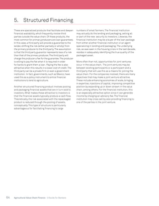 64 Agricultural Value Chain Finance - A Guide for Bankers
5.	 Structured Financing
These are specialized products that facilitate and deepen
financial availability,which frequently involve third
parties outside the value chain.Of these products,the
most common for primary producers are loan guarantees.
In this case,a third party will provide a guarantee to the
lender,shifting the risk (either partially or wholly) from
the primary producer to the third party.The assumption
is that the third party guarantor represents less of a risk
than that of the primary producer.The third party will
charge the producer a fee for the guarantee.The producer
is willing to pay the fee when it is required in order
for banks to grant them a loan. Paying the fee is also
attractive when this results in a lower cost of credit.The
third party can be a private firm or even a government
institution. In fact,governments,such as Mexico,have
used this as a policy instrument to entice financial
institutions to lend to agriculture.
Another structured financing product involves pooling
and packaging financial assets that are in turn sold to
investors. What makes these attractive to investors is
that the financial assets typically produce a cash flow.
Theoretically, the risk associated with the repackaged
product is reduced through the pooling of assets,
conceptually.This type of structure is particularly
advantageous for facilitating financing to large
numbers of small farmers.The financial institution
may actually do the lending and packaging, selling all
or part of the new security to investors. Likewise, the
financial institution may be a buyer of the loan package
from either another financial institution or an agent
specializing in lending and packaging.The underlying
risk, as was seen in the housing crisis in the last decade,
resides in adequately identifying the true quality of the
packaged asset.
More often than not, opportunities for joint ventures
occur in the value chain. The joint ventures may be
between existing participants or a participant and a
third party that will use this as a means for joining the
value chain. For the companies involved, there are many
objectives that may make a joint venture attractive.
These include enhancing economies of scale, bringing
in expertise, injections of capital, improving competitive
position by expanding up or down stream in the value
chain, among others. For the financial institution, this
is an especially attractive option since it can generate
income by charging an advisory fee.The financial
institution may cross sell by also providing financing to
one of the parties in the joint venture.
 