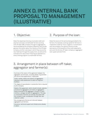 65Agricultural Value Chain Finance - A Guide for Bankers
ANNEX D. INTERNAL BANK
PROPOSAL TO MANAGEMENT
(ILLUSTRATIVE)
1. Objective:
State the objectives here (e.g. to provide credit and
payment services to smallholder farmers working
with off taker ‘ABC company’ through its aggregators
recommended by the company). Objective may include
general information about the industry of the off taker
company and the rural areas in which they source the
raw materials through the supply chain, as well as the
motivation for value chain financing as opposed to a
direct lending program to smallholder farmers.
2. Purpose of the loan:
State the nature of the service being provided to the
farmers. For example, working capital for fertilizer or
investment credit for micro-irrigation in coordination
with the company.This section should include
estimations of the benefits of the credit expected to
accrue to the farmer, off-taker company or aggregator
over a given period of time
3. Arrangement in place between off-taker,
aggregator and farmer(s):
Summary of the nature of the agreement between the
aggregator and the bank, including details of guarantees
and service level agreements, if applicable:
Credit, market, history and solvency of aggregators
(standard credit assessment of ratios for long term
facilities):
The degree of specialization in production that is required
by the company:
Details of the agreement, which should include; selection
procedure for aggregators and history of aggregators
being connected to the aggregator company (2 years
minimum, average net-worth of aggregators). This step
is unnecessary if farmers are directly associated with
the company under consideration through their own
collection outlets:
Any arrangements (formal and informal) between
aggregators and farmers:
Insurance, technical support and infrastructure already
in place:
 