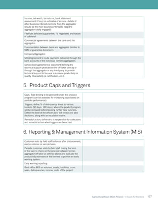67Agricultural Value Chain Finance - A Guide for Bankers
Income, net-worth, tax returns, bank statement
assessment (if any) or estimates of income, details of
other business interests (income from the aggregator
should be the main business interest to keep the
aggregator totally engaged):
First-loss deficiency guarantee; % negotiated and nature
of collateral:
Commercial agreements between the bank and the
aggregator:
Documentation between bank and aggregator (similar to
SME or guarantee document):
Company/Aggregator:
MOU/Agreement to route payments delivered through the
bank accounts of the individual farmers/aggregators:
Service level agreement or document defining the
technical support provided by the off-taker directly or
through the aggregator or any third party to provide
technical support to farmers to increase productivity or
quality (traceability or certification, etc.):
5. Product Caps and Triggers
Caps; Total lending to be provided under the produce
program (can be assessed for increasing caps based on
portfolio performance):
Triggers; define % of delinquency levels in various
buckets (90 days, 180 days), where the product program
will be reviewed before booking further new business.
Define the level of the officers who will review and take
decisions, along with an escalation matrix:
Remedial action; define who is responsible for collections
and remedial action when triggers are breached:
6. Reporting & Management Information System (MIS)
Customer visits by field staff before or after disbursement;
every customer or sample basis:
Periodic customer visits by field staff during the term
of the loan to check on the process between farmer-
aggregator-off-taker as defined above and evaluate the
productivity estimates of the farmers to provide an early
warning system:
Early warning reporting:
Back office MIS on volumes, assets, liabilities, cross
sales, delinquencies, income, costs of the project:
 