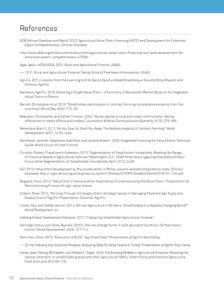 70 Agricultural Value Chain Finance - A Guide for Bankers
References
ADB (African Development Bank). 2013. Agricultural Value Chain Financing (AVCF) and Development for Enhanced
Export Competitiveness. [Online] Available:
http://www.afdb.org/en/documents/document/agricultural-value-chain-financing-avcf-and-development-for-
enhanced-export-competitiveness-47028/
Agar,Jason. ACDI/VOCA. 2011. Rural and Agricultural Finance. USAID.
---. 2011. Rural and Agricultural Finance:Taking Stock of Five Years of Innovation. USAID.
AgriFin. 2012. Lessons from the Learning Visit to Banco Oportunidade Mozambique. Results Story, Maputo and
Chimoio:AgirFin.
Bankaool, AgriFin. 2016. Selecting a Target Value Chain – A Summary of Bankaool’s Market Study on the Vegetable
Value Chains in Mexico
Barrett, Christopher et al. 2012.“Smallholder participation in contract farming:comparative evidence from five
countries.” World Dev. 40(4):715–30.
Beaudoin, Christopher, and Esther Thorson. 2004.“Social capital in rural and urban communities:Testing
differences in media effects and models.” Journalism & Mass Communication Quarterly, 81(2), 378-399.
Bellemare, Marc F. 2012.“As You Sow, So Shall You Reap:The Welfare Impacts of Contract Farming.” World
Development, 40(7), 1418–1434.
Bernhardt,Jennifer, Stephanie Grell Azar, and Janette Klaehn. 2009. Integrated Financing for Value Chains.Technical
Guide, World Coucil of Credit Unions.
Christen, Robert, P. and Jamie Anderson, 2013.“Segmentation of Smallholder Households:Meeting the Range
of Financial Needs in Agricultural Families.” Washington, D.C.:CGAP. http://www.cgap.org/sites/default/files/
Focus-Note-Segmentation-of-Smallholder-Households-April-2013_0.pdf.
GIZ. 2013. Value chain development by the private sector in Africa:Lessons learned and guidance notes. [Online]
Available:http:// ccps-africa.org.winhost.wa.co.za/dnn7/Portals/0/VCP%20web%20en%2018-07-13m.pdf
Bogaard, Hans. 2014.“Value Chain Finance and the Importance of Understanding the Value Chain.” Presentation at
Revolutionising Finance for agri-value chains.
Colbert, Ross. 2013.“Winning Through the Supply Chain:Strategic Issues in Managing Food and Agri Suply and
Supply Chains.” AgriFin Presentation. Colombo:AgriFin.
Collier, Paul and Stefan Dercon. 2013.“African Agriculture in 50 Years :Smallholders in a Rapidly Changing World?”
World Development, xx.
Dalberg Global Development Advisors. 2012.“Catalyzing Smallholder Agricultural Finance.”
Deininger, Klaus, and Derek Byerlee. (2012).The rise of large farms in land abundant countries:Do they have a
future?. World Development, 40(4), 701-714.
Demirhan, Ömer. 2013.“Execution of ALES :Yapı Kredi Case.” Presentation at Agrifin Boot Camp.
---.2014a“Industry and Customer Analysis:Analyzing Specific Value Chains inTurkey.”Presentation at Agrifin Boot Camp.
Doran, Alan, Ntongi McFayden, and Robert C.Vogel. 2009.The Missing Middle in Agricultural Finance:Relieving the
capital constraint on smallholder groups and other agricultural SMEs. Oxfam Policy and Practice:Agriculture,
Food and Land, 9(7), 65-118.
 