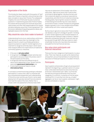 2 Agricultural Value Chain Finance - A Guide for Bankers
Organization of the Guide
This Introduction deals mainly with the question of“why”
value chain finance is important,and summarizes a few
basic concepts on value chain finance.The subsequent
chapters,the core of the Guide,focuses on practical
questions in implementing value chain finance models.
Its contents derive primarily from the three value chain
case studies,and other field-based evidence from banks
actively employing a value chain financing approach.The
Conclusion addresses the guiding questions above,and
highlights lessons from the field.
Why should the value chain matter to bankers?
Understanding the structure, relationships, and drivers
of an agriculture value chain can shed light on the
opportunities for a bank to profitably penetrate or
expand its presence in specific market segments. It is
important to recognize some key ways in which value
chain analysis differs from examinations of traditional
commodity systems or industries:
•	 It focuses on net value added;
•	 It recognizes that linkages between activities and
participants vary according to the product, even if
the participants are the same;
•	 It recognizes that there are different kinds of
value chains depending on their “drivers” and the
associated governance relationships;and
•	 It looks beyond physical flows to include
informational flows
In contrast to conventional direct lending to individual
participants in a value chain, AVCF is characterized
by a comprehensive assessment and understanding
of the entire chain and the use of (and in some cases
development of) specially tailored financial products
that meet the needs of the chain. Rather than a
simple credit risk assessment of the borrower, AVCF
requires an assessment of the broader risks of the
value chain. Agricultural value chain finance often
prioritizes bringing together individual farmers and
their productive capacity via producer associations,
cooperatives, and other forms of collective enterprise,
thereby greatly improving their access to methods
of diversifying and transferring risk. It also leads to
economies of scale in market transactions and greater
bargaining power to form more reliable and profitable
relationships with other market participants.
By focusing on agriculture value chain finance, banks
can develop a long-term strategy for growth in lending
to other market segments and increased adoption of
banking services leading to large increases in deposit
balances, and payment services. Costs and risks can
be reduced through AVCF, offering a means to reach
smallholder farmers who may have otherwise been
excluded from formal financial services.
Key value chain participants and
financial interactions
There are five main categories of participants in a value
chain.Their main features, as well as the relationships
among them, are summarized below. A comprehensive
discussion of these participants is included in Annex A.
Participants
Input suppliers and providers of agricultural equipment
represent the beginning or upstream section of a value
chain, while retail distributors to end consumers are
at the tail or downstream part.Table 1 summarizes
the features and typical demands of the five main
categories. It is common, in practice, to find the same
individual/firm in more than one role, e.g., a trader/
aggregator can be an input supplier;a processor might
also be a wholesaler or exporter.
 
