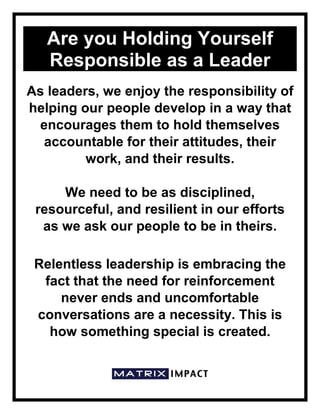 Are you Holding Yourself
Responsible as a Leader
As leaders, we enjoy the responsibility of
helping our people develop in a way that
encourages them to hold themselves
accountable for their attitudes, their
work, and their results.
We need to be as disciplined,
resourceful, and resilient in our efforts
as we ask our people to be in theirs.
Relentless leadership is embracing the
fact that the need for reinforcement
never ends and uncomfortable
conversations are a necessity. This is
how something special is created.
 
