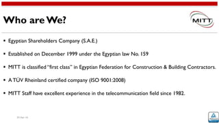 Who are We?
20-Apr-16
 Egyptian Shareholders Company (S.A.E.)
 Established on December 1999 under the Egyptian law No. 159
 MITT is classified “first class” in Egyptian Federation for Construction & Building Contractors.
 A TÜV Rheinland certified company (ISO 9001:2008)
 MITT Staff have excellent experience in the telecommunication field since 1982.
 