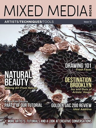 + MORE ArtistS, tUTORIALS AND A LOOK AT CREATIVE CONVERSATIONS
Destination
BrooklynIns and Outs of
Artists’ Haven
Golden GAC 200 Review
Ideal Additive
NATURAL
BEAUTYMaking Art From Nature
Drawing 101Fresh Faces
It’s In The Details
Part 2 of our Tutorial
MIXED MEDIA
ROCKS
ARTISTS/TECHNIQUES/TOOLS Issue 14
 