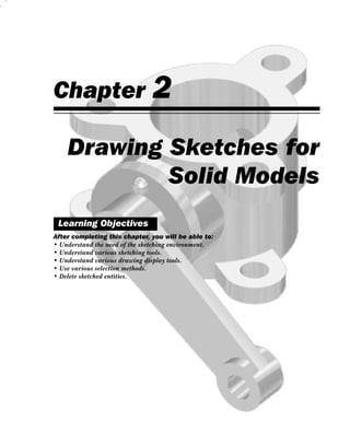 Chapter                        2
    Drawing Sketches for
            Solid Models
 Learning Objectives
After completing this chapter, you will be able to:
• Understand the need of the sketching environment.
• Understand various sketching tools.
• Understand various drawing display tools.
• Use various selection methods.
• Delete sketched entities.
 