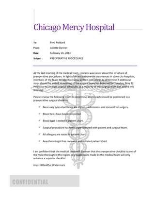 Chicago Mercy Hospital
       To:             Fred Médard
       From:           Juliette Danner
       Date:           February 26, 2012
       Subject :       PREOPERATIVE PROCEDURES




       At the last meeting of the medical team, concern was raised about the structure of
       preoperative procedures. In light of recent nationwide occurrences in some city hospitals,
       members of the team decided to review written procedures to determine if additional
       steps should be added. A meeting of the surgical team has been set for Tuesday, May 22.
       Please try to arrange surgical schedules so a majority of the surgical team can attend this
       meeting.

       Please review the following items to determine where each should be positioned in a
       preoperative surgical checklist:

              Necessary operative forms are signed—admissions and consent for surgery.

              Blood tests have been completed.

              Blood type is noted in patient chart.

              Surgical procedure has been triple-checked with patient and surgical team.

              All allergies are noted in patient chart.

              Anesthesiologist has reviewed and initialed patient chart.


       I am confident that the medical team will discover that the preoperative checklist is one of
       the most thorough in the region. Any suggestions made by the medical team will only
       enhance a superior checklist.

       imp:ch02ex05a, Watermark




CONFIDENTIAL
 