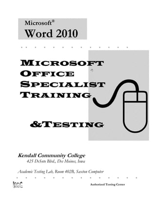 Microsoft®
    Word 2010
                                                          




  MICROSOFT
                                          
  OFFICE




                                          
  SPECIALIST
  TRAINING


        &TESTING


Kendall Community College
     425 DeSoto Blvd., Des Moines, Iowa

 Academic Testing Lab, Room 402B, Saxton Computer
Center
                                                              

                                          Authorized Testing Center
 