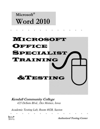 Microsoft®
    Word 2010
                                           




    MICROSOFT
    OFFICE




                               
    SPECIALIST
    TRAINING


     &TESTING


Kendall Community College
     425 DeSoto Blvd., Des Moines, Iowa

 Academic Testing Lab, Room 402B, Saxton
Computer Center 
                                                 

                                    Authorized Testing Center
 