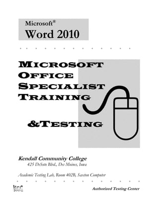 Microsoft®
     Word 2010
                                                




MICROSOFT
OFFICE




                                   
SPECIALIST
TRAINING


     &TESTING


Kendall Community College
     425 DeSoto Blvd., Des Moines, Iowa

 Academic Testing Lab, Room 402B, Saxton Computer
Center
                                                      

                                          Authorized Testing Center
 