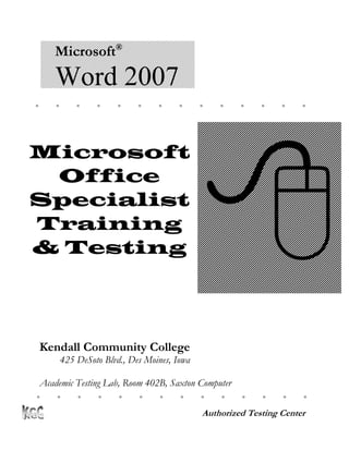 Microsoft®
      Word 2007
                                                          




                                               
Microsoft
 Office
Specialist
Training
& Testing




    Kendall Community College
          425 DeSoto Blvd., Des Moines, Iowa

 Academic Testing Lab, Room 402B, Saxton Computer
Center
                                                           

                                               Authorized Testing Center
 