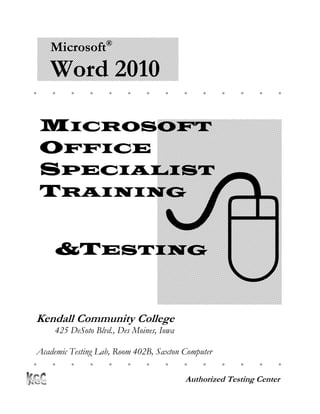 Microsoft®
    Word 2010
                                                     




    MICROSOFT
    OFFICE




                                   
    SPECIALIST
    TRAINING


     &TESTING


Kendall Community College
     425 DeSoto Blvd., Des Moines, Iowa

 Academic Testing Lab, Room 402B, Saxton Computer
Center
                                                      

                                          Authorized Testing Center
 