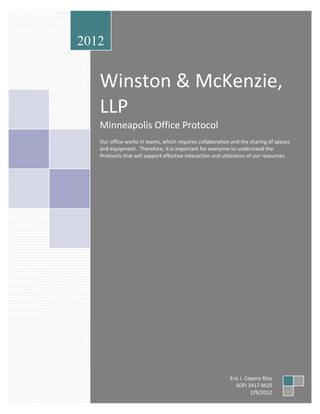 2012


   Winston & McKenzie,
   LLP
   Minneapolis Office Protocol
   Our office works in teams, which requires collaboration and the sharing of spaces
   and equipment. Therefore, it is important for everyone to understand the
   Protocols that will support effective interaction and utilization of our resources.




                                                           Eric I. Cepero Ríos
                                                              SOFI 3417-M20
                                                                     2/9/2012
 