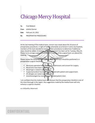 Chicago Mercy Hospital
       To:       Fred Médard
       From:     Juliette Danner
       Date:     February 14, 2012
       Re:       PREOPERATIVE PROCEDURES




       At the last meeting of the medical team, concern was raised about the structure of
       preoperative procedures. In light of recent nationwide occurrences in some city hospitals,
       members of the team decided to review written procedures to determine if additional
       steps should be added. A meeting of the surgical team has been set for Tuesday, May 22.
       Please try to arrange surgical schedules so a majority of the surgical team can attend this
       meeting.

       Please review the following items to determine where each should be positioned in a
       preoperative surgical checklist:

                Necessary operative forms are signed—admissions and consent for surgery.
                Blood tests have been completed.
                Blood type is noted in patient chart.
                Surgical procedure has been triple-checked with patient and surgical team.
                All allergies are noted in patient chart.
                Anesthesiologist has reviewed and initialed patient chart.

       I am confident that the medical team will discover that the preoperative checklist is one of
       the most thorough in the region. Any suggestions made by the medical team will only
       enhance a superior checklist.

       ecr:ch02ex05a, Watermark




CONFIDENTIAL
 