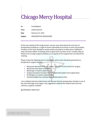 Chicago Mercy Hospital
       To:              Fred Médard
       From:            Juliette Danner
       Date:            February 13, 2012
       Subject:         PREOPERATIVE PROCEDURES




       At the last meeting of the medical team, concern was raised about the structure of
       preoperative procedures. In light of recent nationwide occurrences in some city hospitals,
       members of the team decided to review written procedures to determine if additional
       steps should be added. A meeting of the surgical team has been set for Tuesday, May 22.
       Please try to arrange surgical schedules so a majority of the surgical team can attend this
       meeting.

       Please review the following items to determine where each should be positioned in a
       preoperative surgical checklist:

                 Necessary operative forms are signed—admissions and consent for surgery.
                 Blood tests have been completed.
                 Blood type is noted in patient chart.
                 Surgical procedure has been triple-checked with patient and surgical team.
                 All allergies are noted in patient chart.
                 Anesthesiologist has reviewed and initialed patient chart.

       I am confident that the medical team will discover that the preoperative checklist is one of
       the most thorough in the region. Any suggestions made by the medical team will only
       enhance a superior checklist.

       jgcch02ex05a, Watermark




CONFIDENTIAL
 