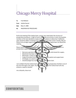 Chicago Mercy Hospital
       To:     Fred Médard
       From:   Juliette Danner
       Date:   May 17, 2008
       Re:     PREOPERATIVE PROCEDURES




       At the last meeting of the medical team, concern was raised about the structure of
       preoperative procedures. In light of recent nationwide occurrences in some city hospitals,
       members of the team decided to review written procedures to determine if additional
       steps should be added. A meeting of the surgical team has been set for Tuesday, May 22.
       Please try to arrange surgical schedules so a majority of the surgical team can attend this
       meeting.

       Please review the following items to determine where each should be positioned in a
       preoperative surgical checklist:

                  Necessary operative forms are signed—admissions and consent for surgery.
                  Blood tests have been completed.
                  Blood type is noted in patient chart.
                  Surgical procedure has been triple-checked with patient and surgical team.
                  All allergies are noted in patient chart.
                  Anesthesiologist has reviewed and initialed patient chart.

       I am confident that the medical team will discover that the preoperative checklist is one of
       the most thorough in the region. Any suggestions made by the medical team will only
       enhance a superior checklist.

       mtm:ch02ex05a, Watermark




CONFIDENTIAL
 