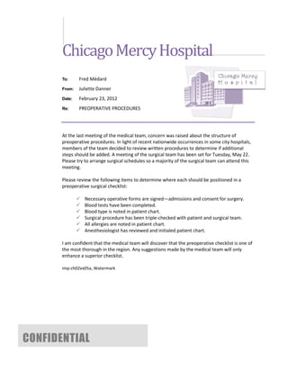 Chicago Mercy Hospital
       To:     Fred Médard
       From:   Juliette Danner
       Date:   February 23, 2012
       Re:     PREOPERATIVE PROCEDURES




       At the last meeting of the medical team, concern was raised about the structure of
       preoperative procedures. In light of recent nationwide occurrences in some city hospitals,
       members of the team decided to review written procedures to determine if additional
       steps should be added. A meeting of the surgical team has been set for Tuesday, May 22.
       Please try to arrange surgical schedules so a majority of the surgical team can attend this
       meeting.

       Please review the following items to determine where each should be positioned in a
       preoperative surgical checklist:

                  Necessary operative forms are signed—admissions and consent for surgery.
                  Blood tests have been completed.
                  Blood type is noted in patient chart.
                  Surgical procedure has been triple-checked with patient and surgical team.
                  All allergies are noted in patient chart.
                  Anesthesiologist has reviewed and initialed patient chart.

       I am confident that the medical team will discover that the preoperative checklist is one of
       the most thorough in the region. Any suggestions made by the medical team will only
       enhance a superior checklist.

       imp:ch02ex05a, Watermark




CONFIDENTIAL
 