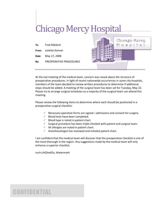 Chicago Mercy Hospital
       To:     Fred Médard
       From:   Juliette Danner
       Date:   May 17, 2008
       Re:     PREOPERATIVE PROCEDURES




       At the last meeting of the medical team, concern was raised about the structure of
       preoperative procedures. In light of recent nationwide occurrences in some city hospitals,
       members of the team decided to review written procedures to determine if additional
       steps should be added. A meeting of the surgical team has been set for Tuesday, May 22.
       Please try to arrange surgical schedules so a majority of the surgical team can attend this
       meeting.

       Please review the following items to determine where each should be positioned in a
       preoperative surgical checklist:

                  Necessary operative forms are signed—admissions and consent for surgery.
                  Blood tests have been completed.
                  Blood type is noted in patient chart.
                  Surgical procedure has been triple-checked with patient and surgical team.
                  All allergies are noted in patient chart.
                  Anesthesiologist has reviewed and initialed patient chart.

       I am confident that the medical team will discover that the preoperative checklist is one of
       the most thorough in the region. Any suggestions made by the medical team will only
       enhance a superior checklist.

       nzch:ch02ex05a, Watermark




CONFIDENTIAL
 