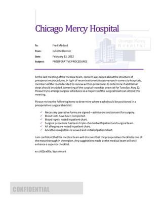 Chicago Mercy Hospital
To: FredMédard
From: Juliette Danner
Date: February13, 2012
Subject: PREOPERATIVEPROCEDURES
At the lastmeetingof the medical team, concernwasraisedaboutthe structure of
preoperative procedures.Inlightof recentnationwide occurrencesinsome cityhospitals,
membersof the teamdecidedtoreview writtenprocedurestodetermine if additional
stepsshouldbe added.A meetingof the surgical teamhasbeensetforTuesday,May 22.
Please tryto arrange surgical schedulessoamajorityof the surgical teamcan attendthis
meeting.
Please reviewthe followingitemstodetermine where eachshouldbe positionedina
preoperative surgical checklist:
 Necessaryoperativeformsare signed—admissionsandconsentforsurgery.
 Bloodtestshave beencompleted.
 Bloodtype isnotedinpatientchart.
 Surgical procedure hasbeentriple-checkedwithpatientandsurgical team.
 All allergiesare noted inpatientchart.
 Anesthesiologisthasreviewedandinitialedpatientchart.
I am confidentthatthe medical teamwill discoverthatthe preoperative checklistisone of
the most thoroughinthe region.Anysuggestionsmade bythe medical teamwill only
enhance a superiorchecklist.
xx:ch02ex05a,Watermark
CONFIDENTIAL
 
