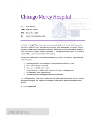 Chicago Mercy Hospital
       To:       Fred Médard

       From: EstefanyLacomba

       Date:     September 5, 2012

       Re:       PREOPERATIVE PROCEDURES




       At the last meeting of the medical team, concern was raised about the structure of preoperative
       procedures. In light of recent nationwide occurrences in some city hospitals, members of the team
       decided to review written procedures to determine if additional steps should be added. A meeting
       of the surgical team has been set for Tuesday, May 22. Please try to arrange surgical schedules so a
       majority of the surgical team can attend this meeting.

       Please review the following items to determine where each should be positioned in a preoperative
       surgical checklist:

                Necessary operative forms are signed—admissions and consent for surgery.
                Blood tests have been completed.
                Blood type is noted in patient chart.
                Surgical procedure has been triple-checked with patient and surgical team.
                All allergies are noted in patient chart.
                Anesthesiologist has reviewed and initialed patient chart.

       I am confident that the medical team will discover that the preoperative checklist is one of the most
       thorough in the region. Any suggestions made by the medical team will only enhance a superior
       checklist.

       elr:C02-E05-Watermark




CONFIDENTIAL
 